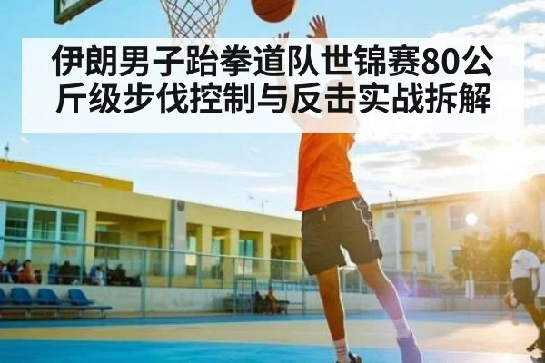 伊朗男子跆拳道队世锦赛80公斤级步伐控制与反击实战拆解（kaiyun）